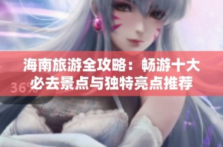 海南旅游全攻略：畅游十大必去景点与独特亮点推荐