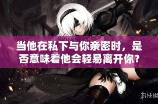 当他在私下与你亲密时，是否意味着他会轻易离开你？