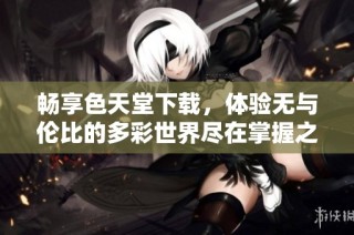 畅享色天堂下载，体验无与伦比的多彩世界尽在掌握之中