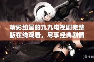 精彩纷呈的九九电视剧完整版在线观看，尽享经典剧情魅力
