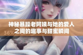 神秘暴躁老阿姨与她的爱人之间的趣事与甜蜜瞬间