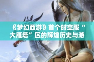 《梦幻西游》首个时空服“大雁塔”区的辉煌历史与游戏发展轨迹揭秘