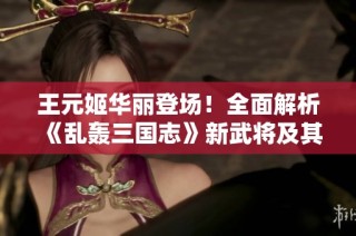 王元姬华丽登场！全面解析《乱轰三国志》新武将及其实战技巧攻略