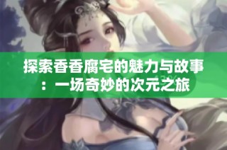 探索香香腐宅的魅力与故事：一场奇妙的次元之旅
