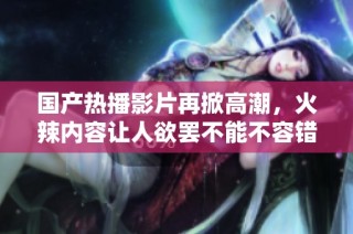 国产热播影片再掀高潮，火辣内容让人欲罢不能不容错过