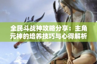 全民斗战神攻略分享：主角元神的培养技巧与心得解析