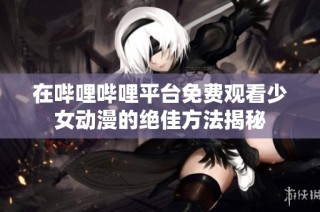 在哔哩哔哩平台免费观看少女动漫的绝佳方法揭秘