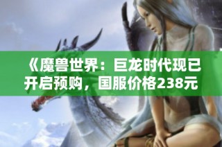 《魔兽世界：巨龙时代现已开启预购，国服价格238元起》