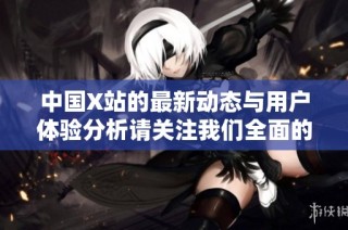 中国X站的最新动态与用户体验分析请关注我们全面的报道与评价