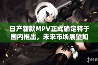日产新款MPV正式确定将于国内推出，未来市场展望如何