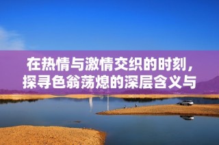 在热情与激情交织的时刻，探寻色翁荡熄的深层含义与启示