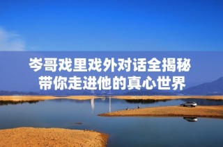 岑哥戏里戏外对话全揭秘 带你走进他的真心世界
