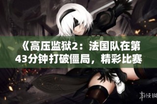 《高压监狱2：法国队在第43分钟打破僵局，精彩比赛引发热议》