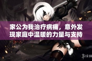 家公为我治疗病痛，意外发现家庭中温暖的力量与支持