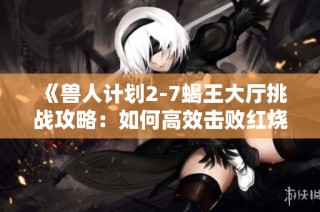 《兽人计划2-7蝎王大厅挑战攻略：如何高效击败红烧红蝎子王》