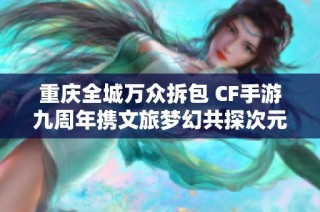 重庆全城万众拆包 CF手游九周年携文旅梦幻共探次元新境界