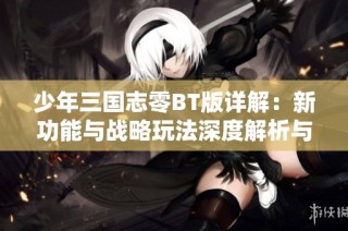 少年三国志零BT版详解：新功能与战略玩法深度解析与体验提升