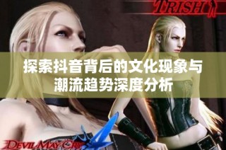 探索抖音背后的文化现象与潮流趋势深度分析