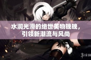 水润光滑的绝世美物晚晚，引领新潮流与风尚