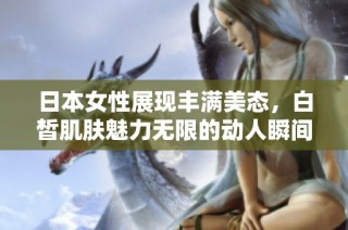 日本女性展现丰满美态，白皙肌肤魅力无限的动人瞬间