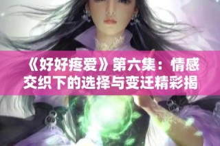 《好好疼爱》第六集：情感交织下的选择与变迁精彩揭示