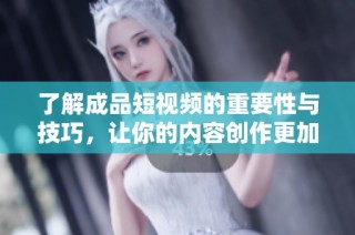 了解成品短视频的重要性与技巧，让你的内容创作更加出色和引人关注