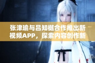 张津瑜与吕知樾合作推出新视频APP，探索内容创作新方式