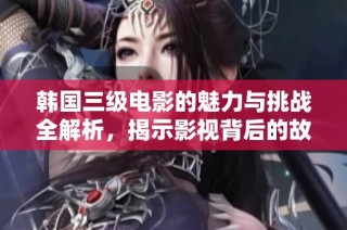 韩国三级电影的魅力与挑战全解析，揭示影视背后的故事与影响