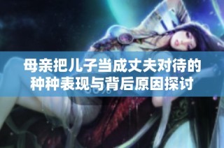 母亲把儿子当成丈夫对待的种种表现与背后原因探讨