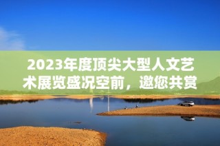 2023年度顶尖大型人文艺术展览盛况空前，邀您共赏精彩