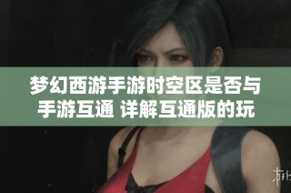梦幻西游手游时空区是否与手游互通 详解互通版的玩法与差异