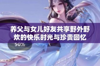 养父与女儿好友共享野外野炊的快乐时光与珍贵回忆