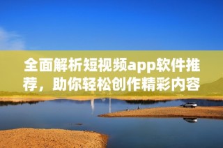 全面解析短视频app软件推荐，助你轻松创作精彩内容