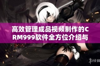高效管理成品视频制作的CRM999软件全方位介绍与应用指南