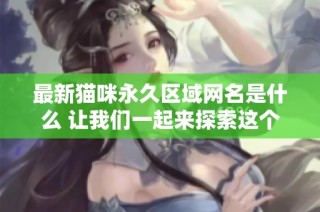 最新猫咪永久区域网名是什么 让我们一起来探索这个可爱话题