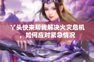 丫头快来帮我解决火灾危机，如何应对紧急情况