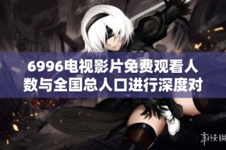 6996电视影片免费观看人数与全国总人口进行深度对比分析