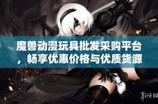 魔兽动漫玩具批发采购平台，畅享优惠价格与优质货源