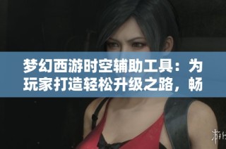梦幻西游时空辅助工具：为玩家打造轻松升级之路，畅享游戏乐趣新体验