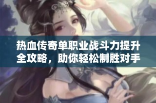 热血传奇单职业战斗力提升全攻略，助你轻松制胜对手的方法揭秘