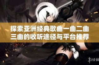 探索亚洲经典歌曲一曲二曲三曲的收听途径与平台推荐