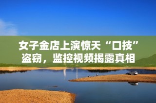 女子金店上演惊天“口技”盗窃，监控视频揭露真相