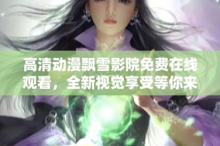 高清动漫飘雪影院免费在线观看，全新视觉享受等你来体验