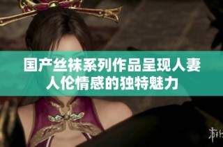 国产丝袜系列作品呈现人妻人伦情感的独特魅力