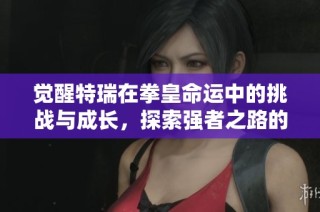 觉醒特瑞在拳皇命运中的挑战与成长，探索强者之路的精彩历程