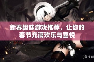 新春趣味游戏推荐，让你的春节充满欢乐与喜悦