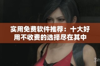 实用免费软件推荐：十大好用不收费的选择尽在其中