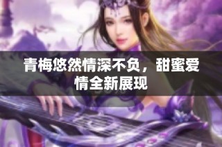 青梅悠然情深不负，甜蜜爱情全新展现