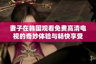 妻子在韩国观看免费高清电视的奇妙体验与畅快享受