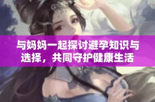 与妈妈一起探讨避孕知识与选择，共同守护健康生活